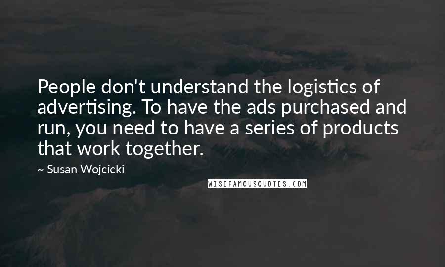 Susan Wojcicki Quotes: People don't understand the logistics of advertising. To have the ads purchased and run, you need to have a series of products that work together.