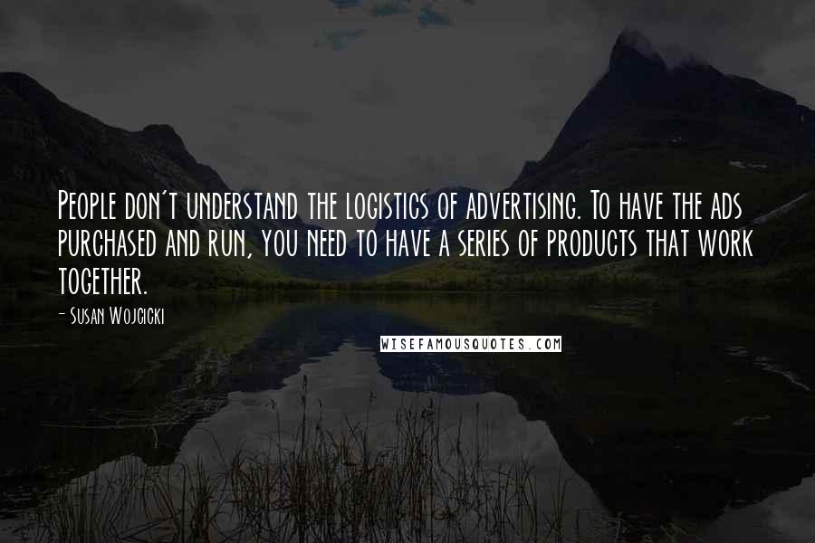 Susan Wojcicki Quotes: People don't understand the logistics of advertising. To have the ads purchased and run, you need to have a series of products that work together.