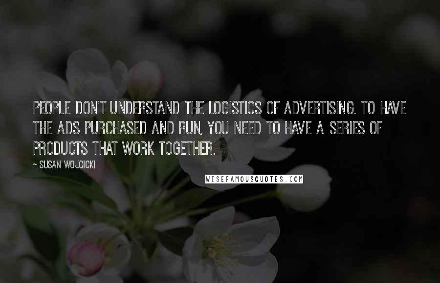 Susan Wojcicki Quotes: People don't understand the logistics of advertising. To have the ads purchased and run, you need to have a series of products that work together.