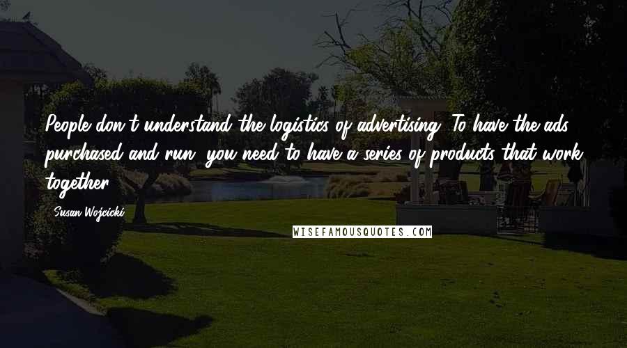 Susan Wojcicki Quotes: People don't understand the logistics of advertising. To have the ads purchased and run, you need to have a series of products that work together.