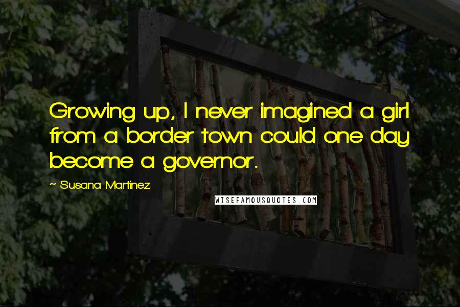 Susana Martinez Quotes: Growing up, I never imagined a girl from a border town could one day become a governor.