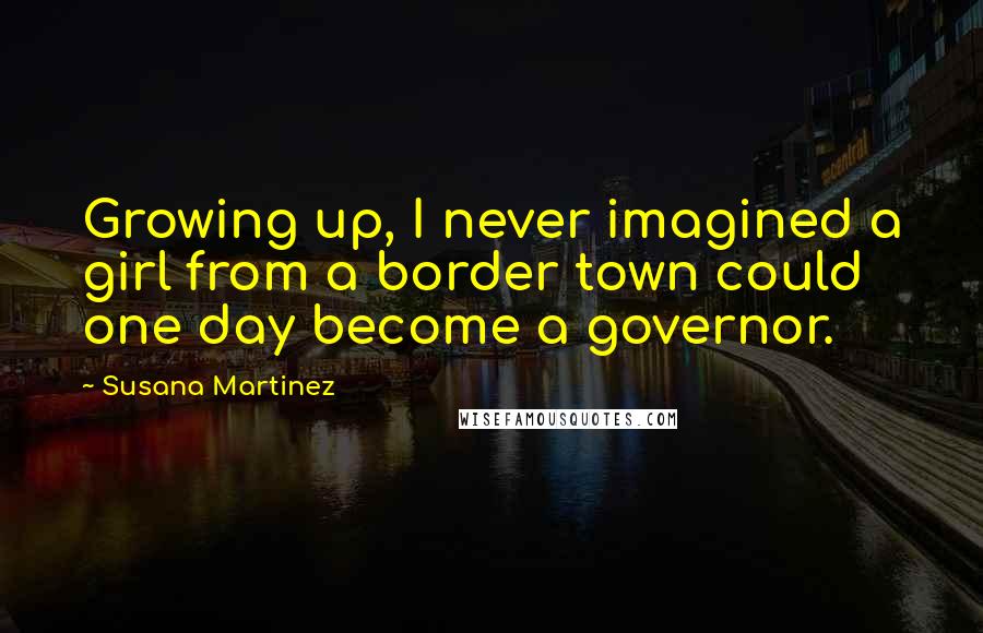 Susana Martinez Quotes: Growing up, I never imagined a girl from a border town could one day become a governor.