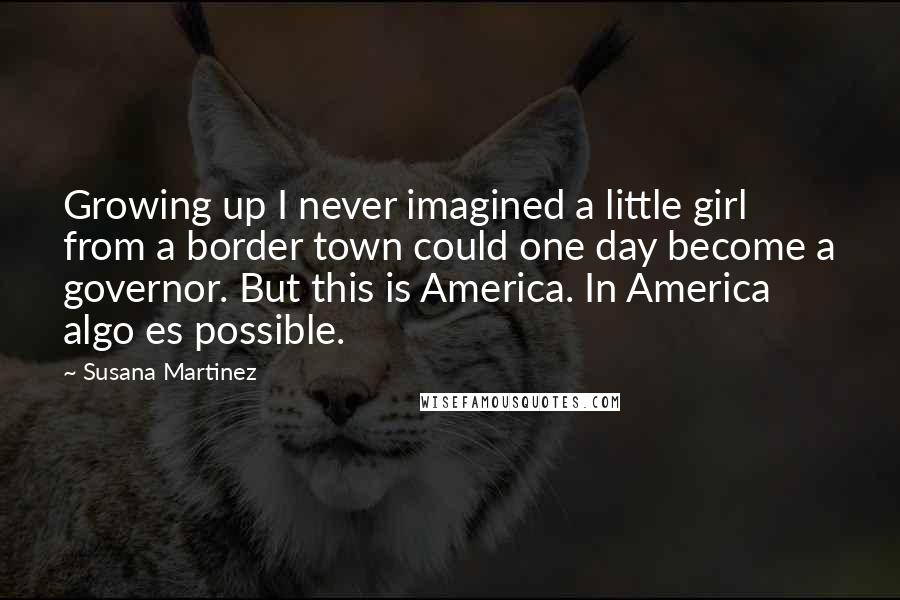 Susana Martinez Quotes: Growing up I never imagined a little girl from a border town could one day become a governor. But this is America. In America algo es possible.