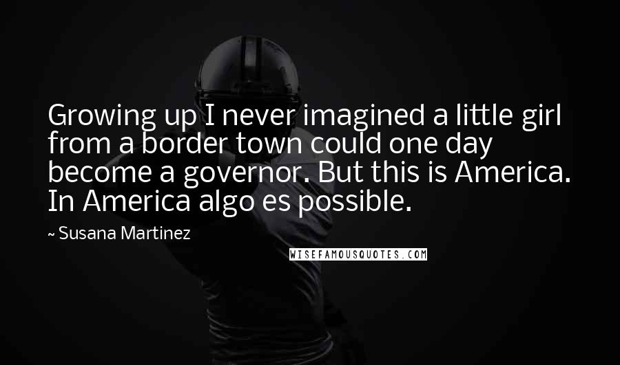 Susana Martinez Quotes: Growing up I never imagined a little girl from a border town could one day become a governor. But this is America. In America algo es possible.