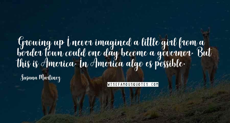 Susana Martinez Quotes: Growing up I never imagined a little girl from a border town could one day become a governor. But this is America. In America algo es possible.