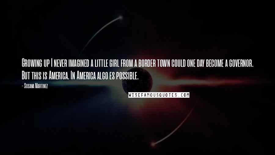 Susana Martinez Quotes: Growing up I never imagined a little girl from a border town could one day become a governor. But this is America. In America algo es possible.