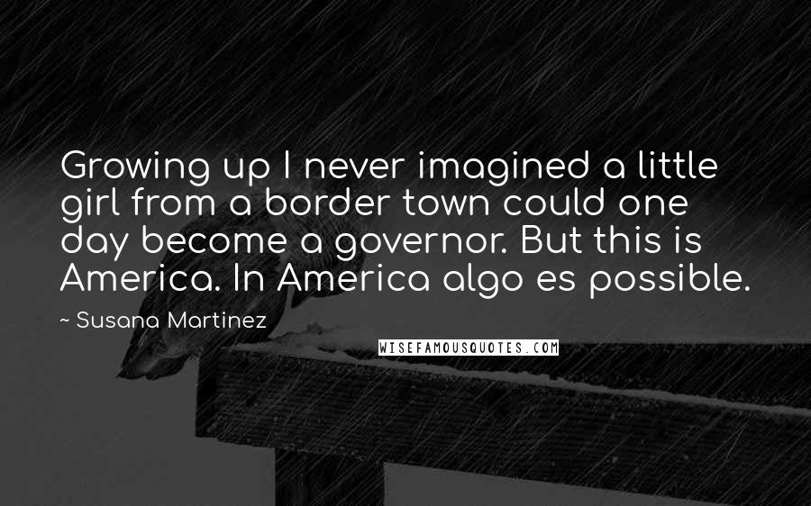 Susana Martinez Quotes: Growing up I never imagined a little girl from a border town could one day become a governor. But this is America. In America algo es possible.