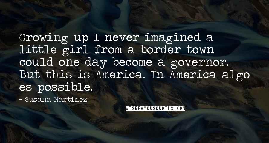 Susana Martinez Quotes: Growing up I never imagined a little girl from a border town could one day become a governor. But this is America. In America algo es possible.