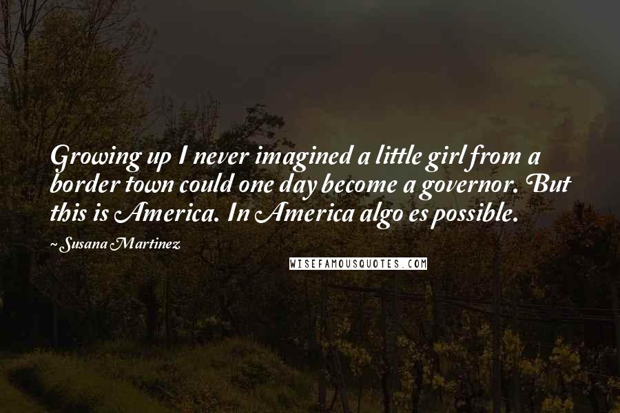 Susana Martinez Quotes: Growing up I never imagined a little girl from a border town could one day become a governor. But this is America. In America algo es possible.