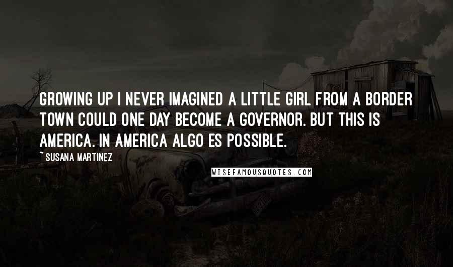 Susana Martinez Quotes: Growing up I never imagined a little girl from a border town could one day become a governor. But this is America. In America algo es possible.