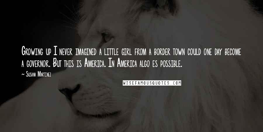 Susana Martinez Quotes: Growing up I never imagined a little girl from a border town could one day become a governor. But this is America. In America algo es possible.