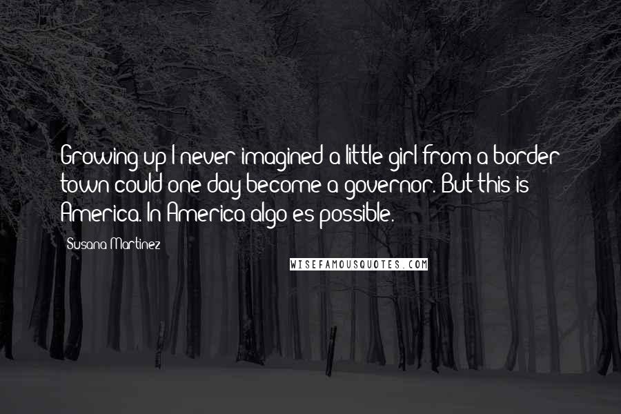 Susana Martinez Quotes: Growing up I never imagined a little girl from a border town could one day become a governor. But this is America. In America algo es possible.