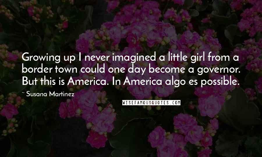 Susana Martinez Quotes: Growing up I never imagined a little girl from a border town could one day become a governor. But this is America. In America algo es possible.