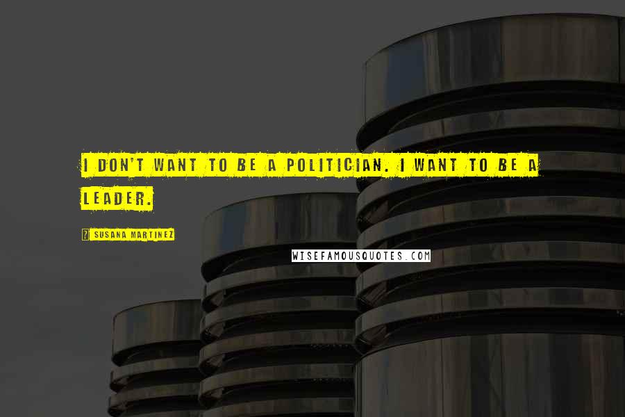 Susana Martinez Quotes: I don't want to be a politician. I want to be a leader.