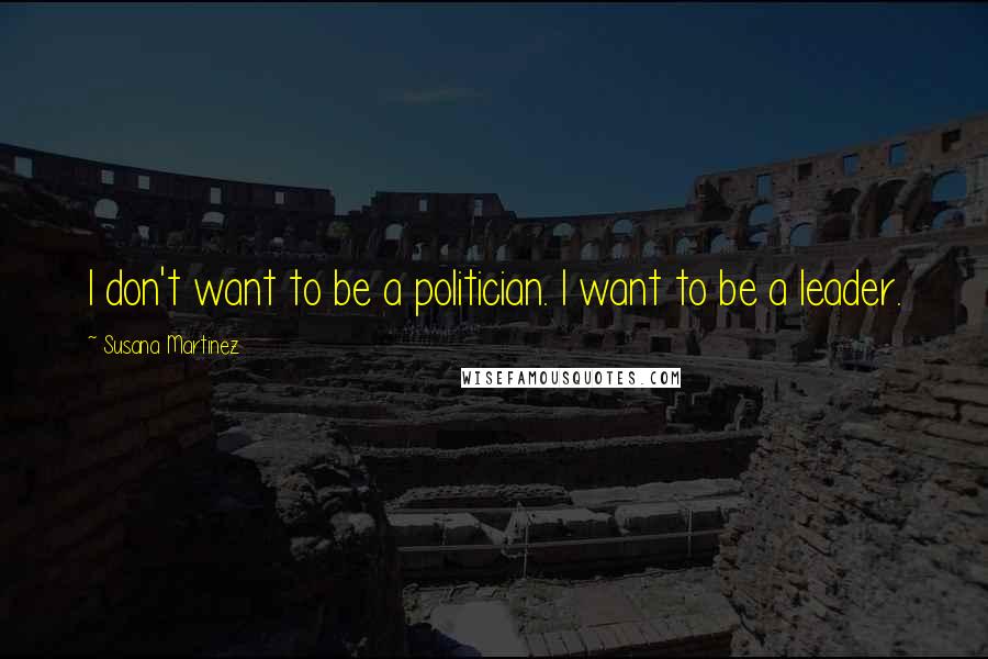 Susana Martinez Quotes: I don't want to be a politician. I want to be a leader.