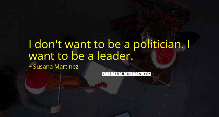 Susana Martinez Quotes: I don't want to be a politician. I want to be a leader.
