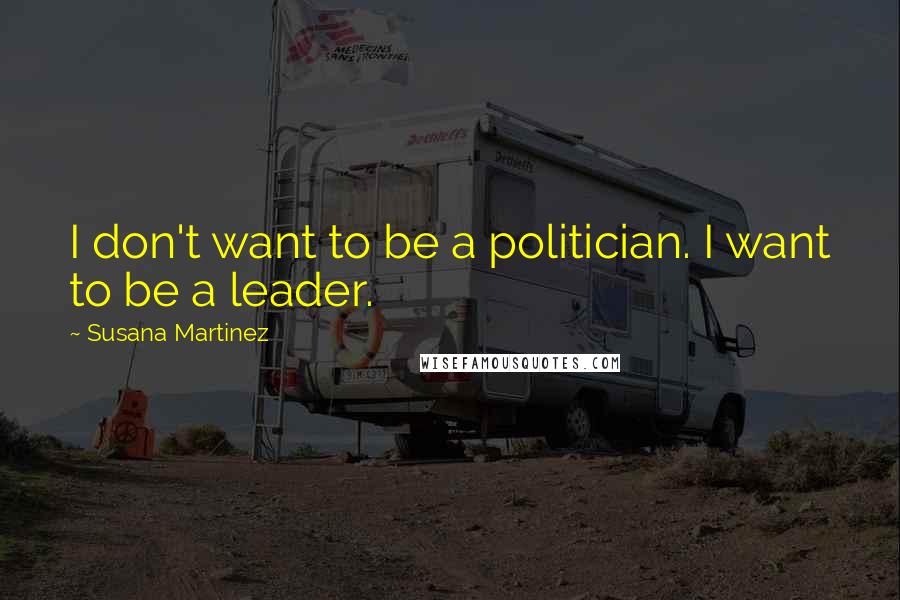 Susana Martinez Quotes: I don't want to be a politician. I want to be a leader.