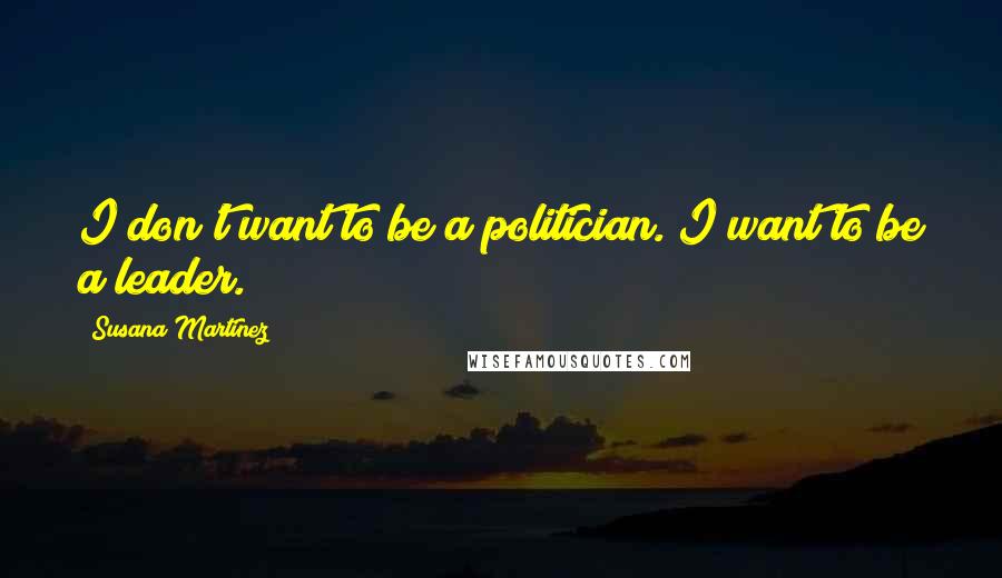 Susana Martinez Quotes: I don't want to be a politician. I want to be a leader.
