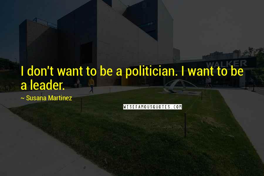 Susana Martinez Quotes: I don't want to be a politician. I want to be a leader.