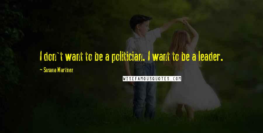 Susana Martinez Quotes: I don't want to be a politician. I want to be a leader.