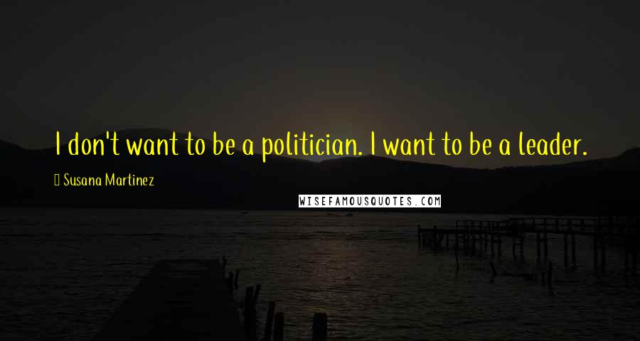 Susana Martinez Quotes: I don't want to be a politician. I want to be a leader.
