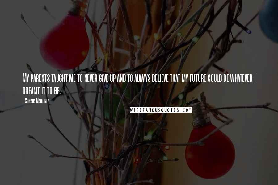 Susana Martinez Quotes: My parents taught me to never give up and to always believe that my future could be whatever I dreamt it to be.