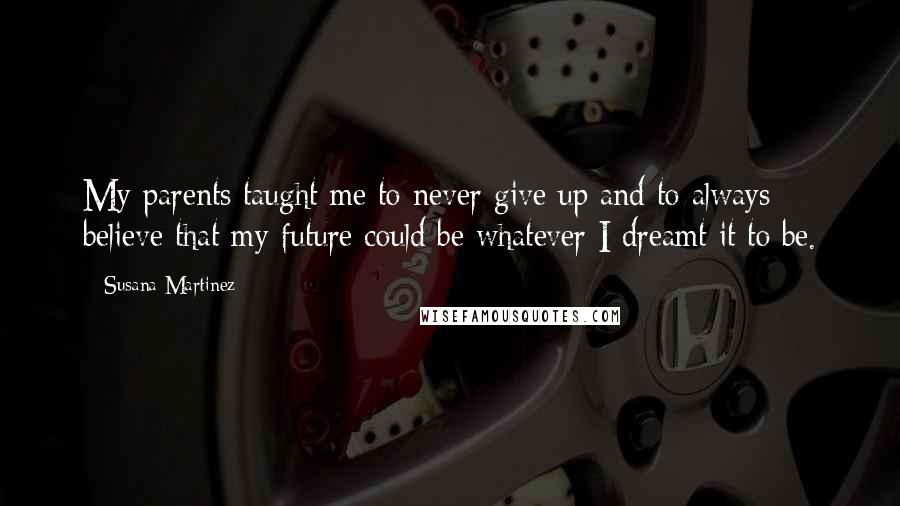 Susana Martinez Quotes: My parents taught me to never give up and to always believe that my future could be whatever I dreamt it to be.