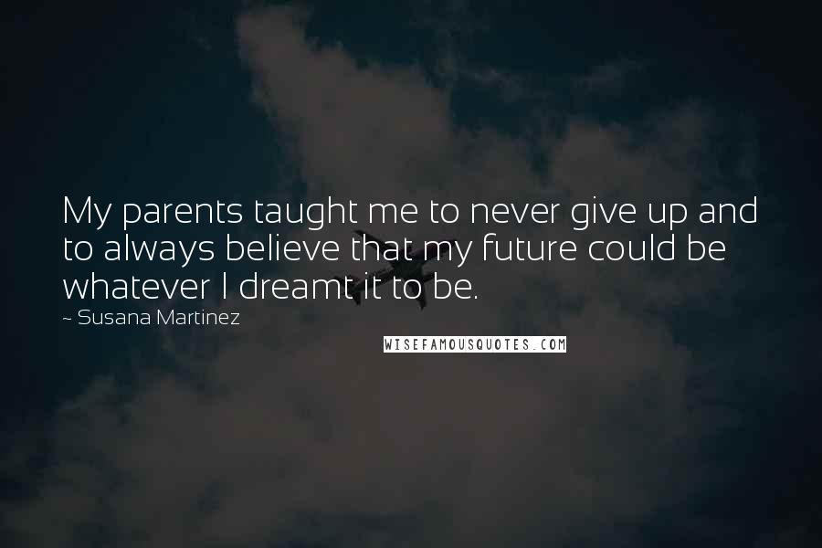 Susana Martinez Quotes: My parents taught me to never give up and to always believe that my future could be whatever I dreamt it to be.