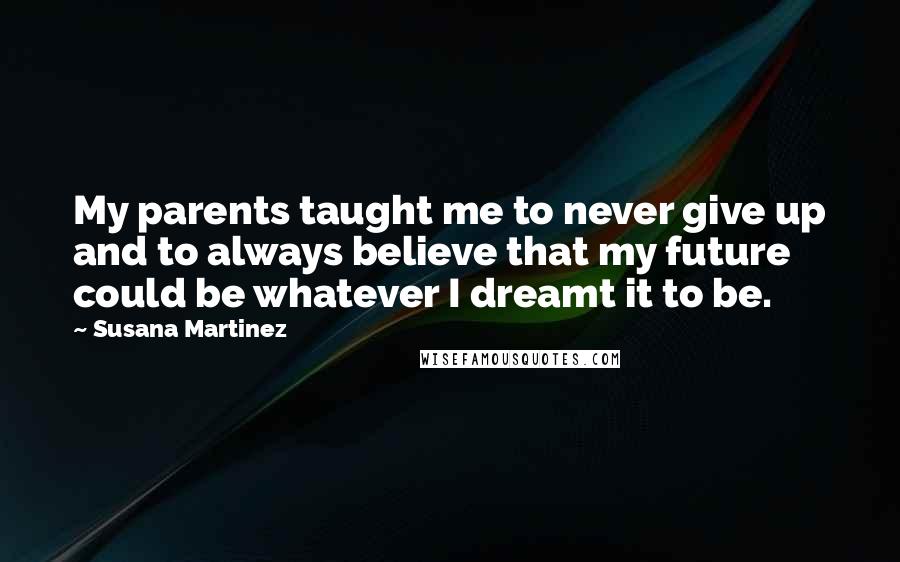 Susana Martinez Quotes: My parents taught me to never give up and to always believe that my future could be whatever I dreamt it to be.