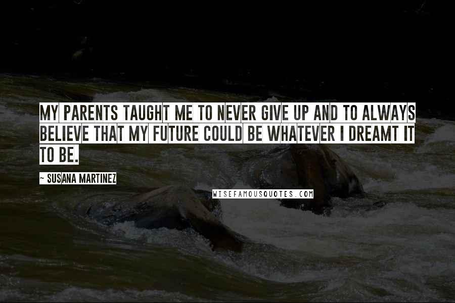 Susana Martinez Quotes: My parents taught me to never give up and to always believe that my future could be whatever I dreamt it to be.