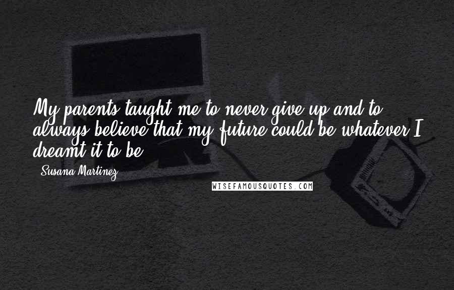 Susana Martinez Quotes: My parents taught me to never give up and to always believe that my future could be whatever I dreamt it to be.