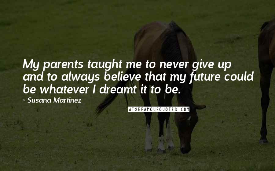 Susana Martinez Quotes: My parents taught me to never give up and to always believe that my future could be whatever I dreamt it to be.