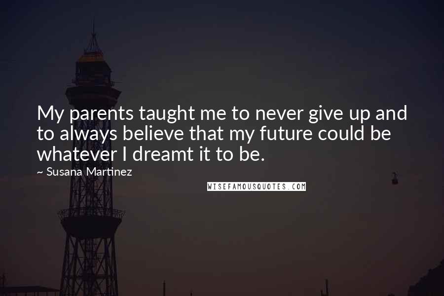 Susana Martinez Quotes: My parents taught me to never give up and to always believe that my future could be whatever I dreamt it to be.