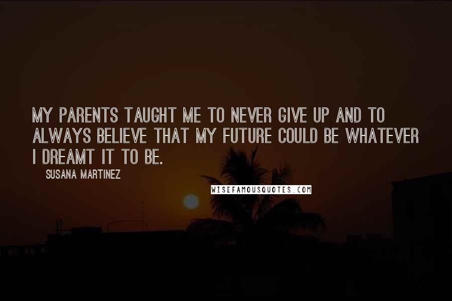 Susana Martinez Quotes: My parents taught me to never give up and to always believe that my future could be whatever I dreamt it to be.