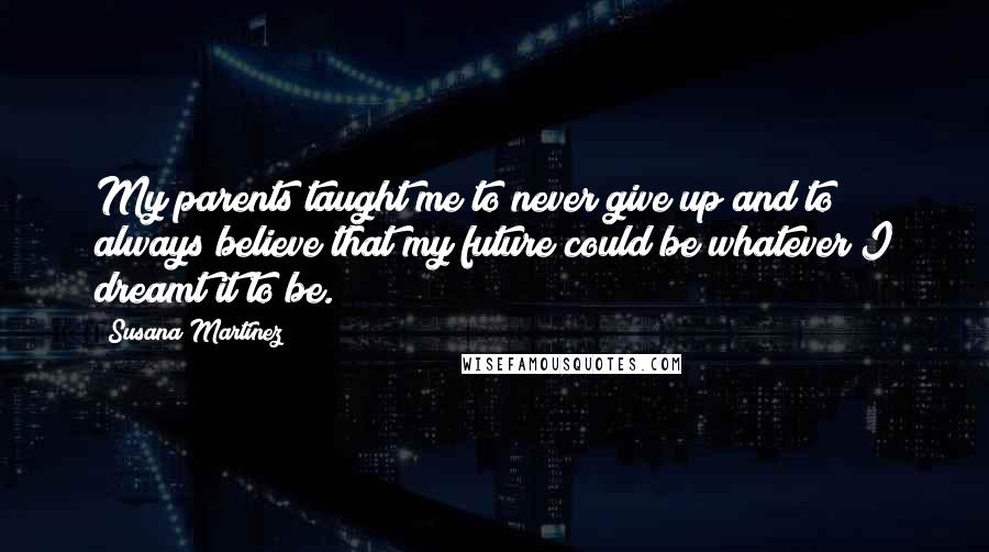 Susana Martinez Quotes: My parents taught me to never give up and to always believe that my future could be whatever I dreamt it to be.