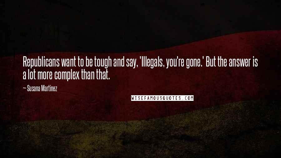 Susana Martinez Quotes: Republicans want to be tough and say, 'Illegals, you're gone.' But the answer is a lot more complex than that.