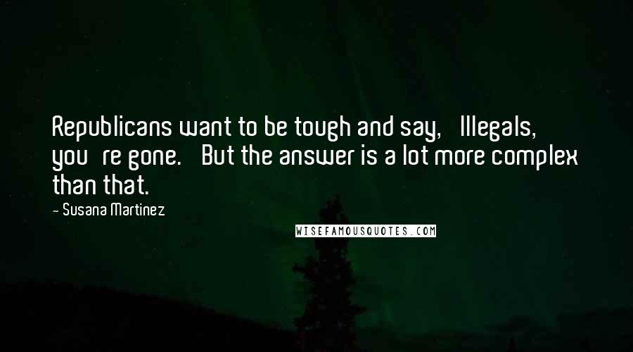 Susana Martinez Quotes: Republicans want to be tough and say, 'Illegals, you're gone.' But the answer is a lot more complex than that.