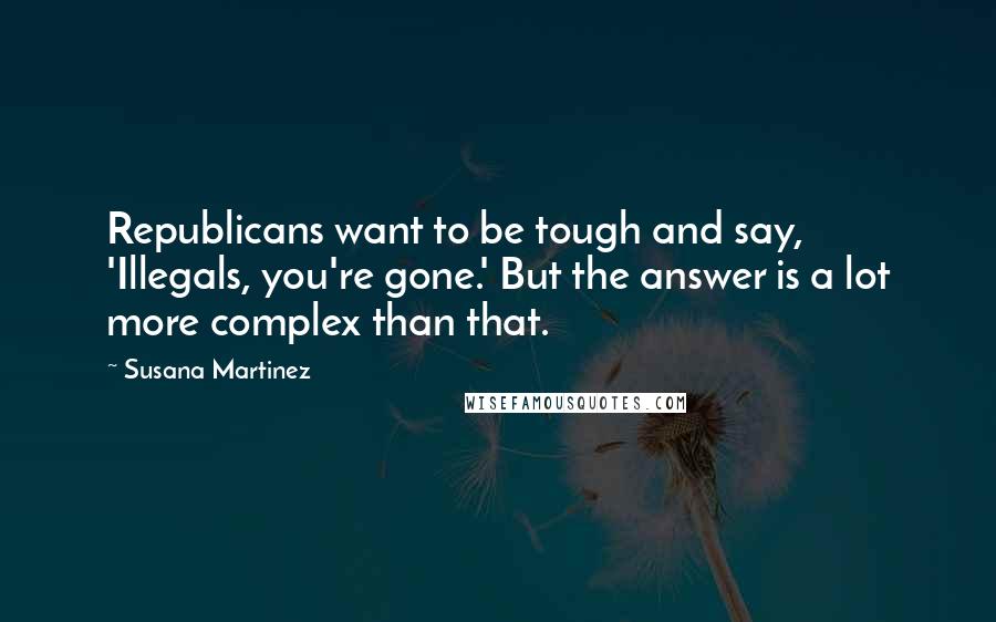 Susana Martinez Quotes: Republicans want to be tough and say, 'Illegals, you're gone.' But the answer is a lot more complex than that.