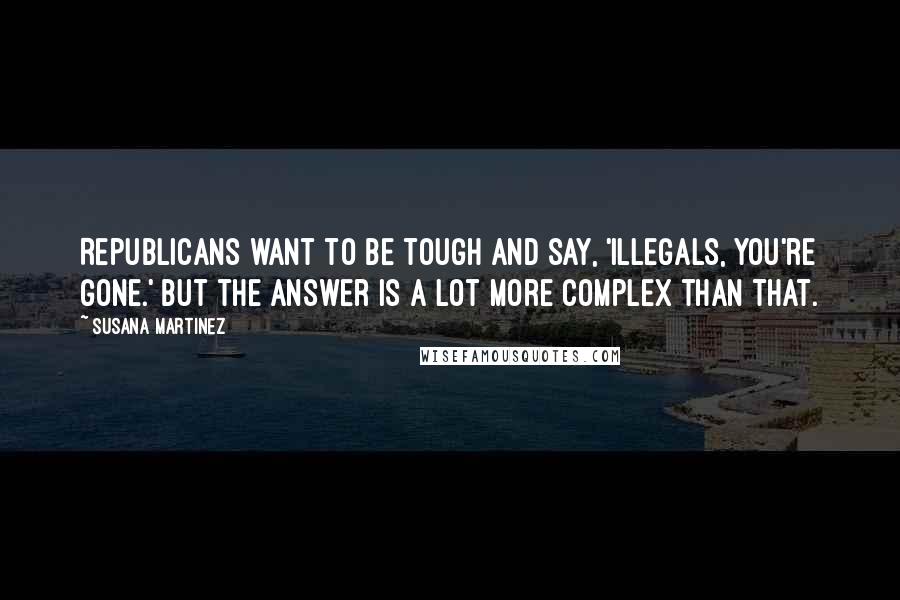 Susana Martinez Quotes: Republicans want to be tough and say, 'Illegals, you're gone.' But the answer is a lot more complex than that.