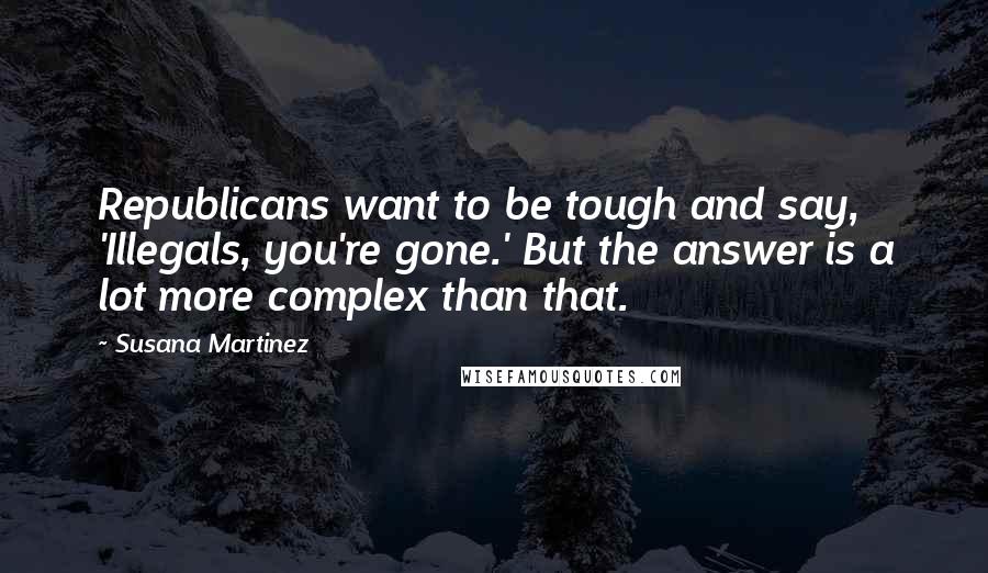 Susana Martinez Quotes: Republicans want to be tough and say, 'Illegals, you're gone.' But the answer is a lot more complex than that.