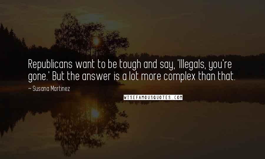 Susana Martinez Quotes: Republicans want to be tough and say, 'Illegals, you're gone.' But the answer is a lot more complex than that.