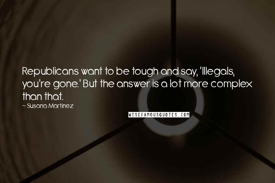 Susana Martinez Quotes: Republicans want to be tough and say, 'Illegals, you're gone.' But the answer is a lot more complex than that.