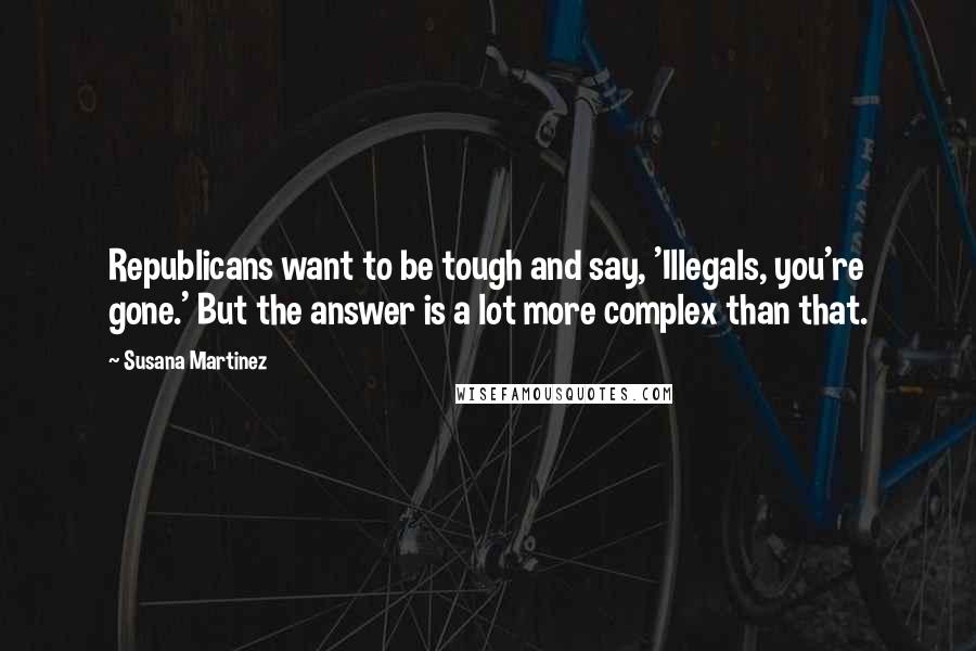 Susana Martinez Quotes: Republicans want to be tough and say, 'Illegals, you're gone.' But the answer is a lot more complex than that.