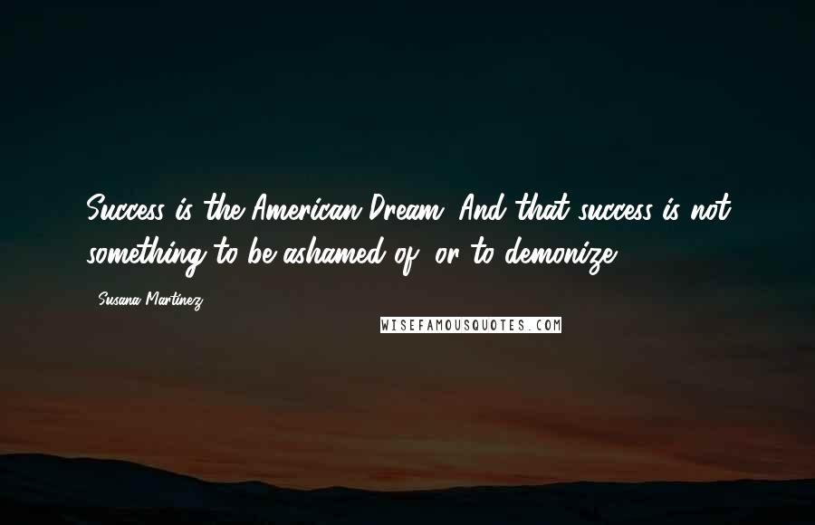 Susana Martinez Quotes: Success is the American Dream. And that success is not something to be ashamed of, or to demonize.