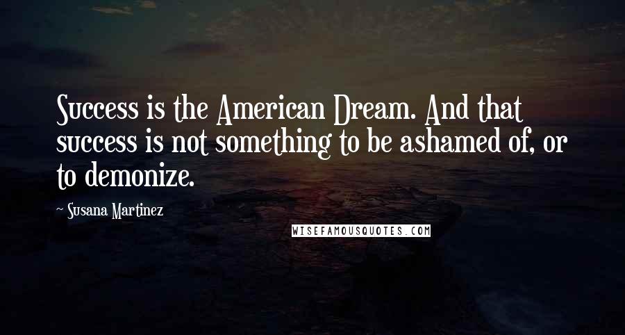 Susana Martinez Quotes: Success is the American Dream. And that success is not something to be ashamed of, or to demonize.