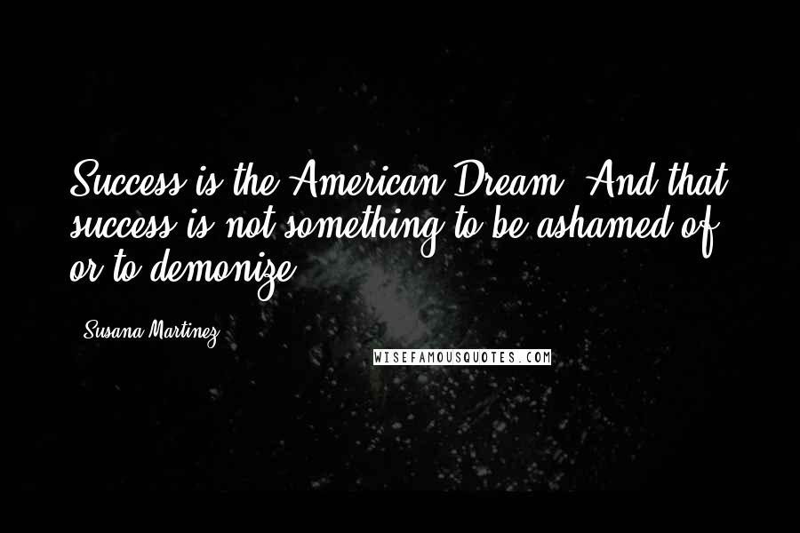 Susana Martinez Quotes: Success is the American Dream. And that success is not something to be ashamed of, or to demonize.