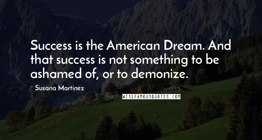 Susana Martinez Quotes: Success is the American Dream. And that success is not something to be ashamed of, or to demonize.
