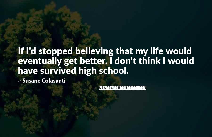 Susane Colasanti Quotes: If I'd stopped believing that my life would eventually get better, I don't think I would have survived high school.