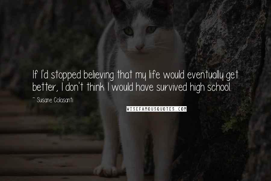 Susane Colasanti Quotes: If I'd stopped believing that my life would eventually get better, I don't think I would have survived high school.