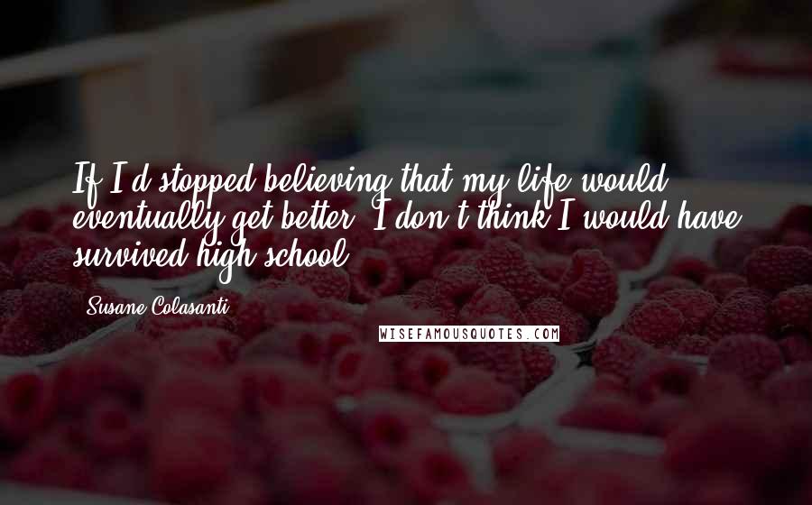 Susane Colasanti Quotes: If I'd stopped believing that my life would eventually get better, I don't think I would have survived high school.